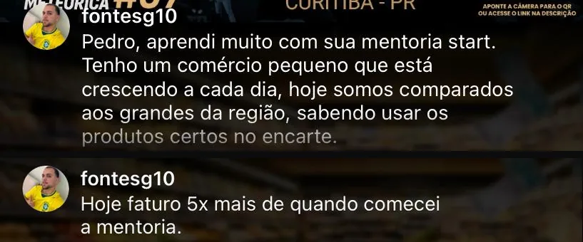 Comentários do aluno fontesg10: aprendi muito com sua mentoria Start, tenho um comércio pequeno que está crescendo a cada dia e hoje somos comparados aos grandes da região. Hoje faturo 5x mais de quando comecei a mentoria.